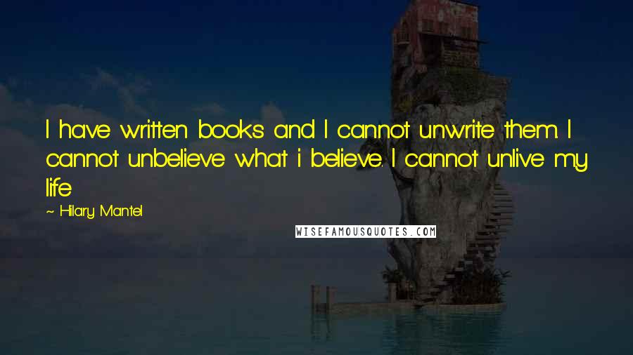 Hilary Mantel Quotes: I have written books and I cannot unwrite them. I cannot unbelieve what i believe. I cannot unlive my life