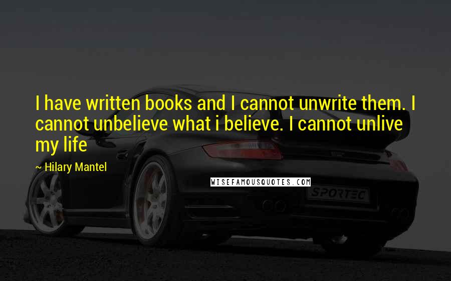 Hilary Mantel Quotes: I have written books and I cannot unwrite them. I cannot unbelieve what i believe. I cannot unlive my life