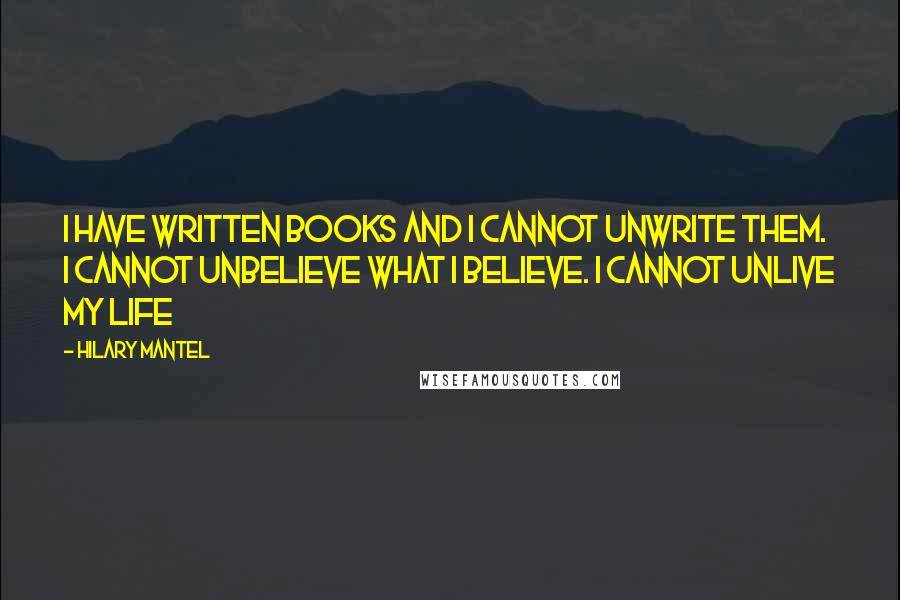 Hilary Mantel Quotes: I have written books and I cannot unwrite them. I cannot unbelieve what i believe. I cannot unlive my life