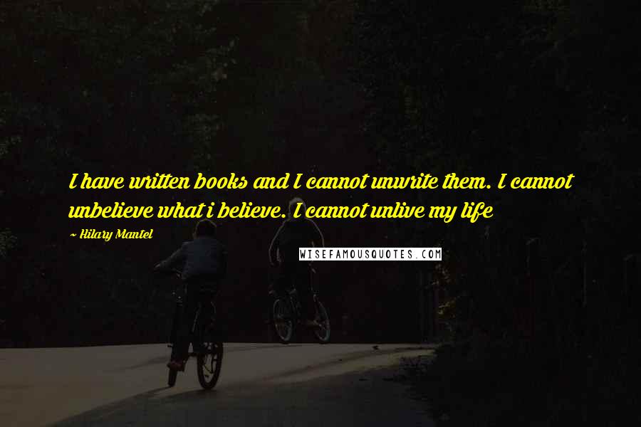 Hilary Mantel Quotes: I have written books and I cannot unwrite them. I cannot unbelieve what i believe. I cannot unlive my life