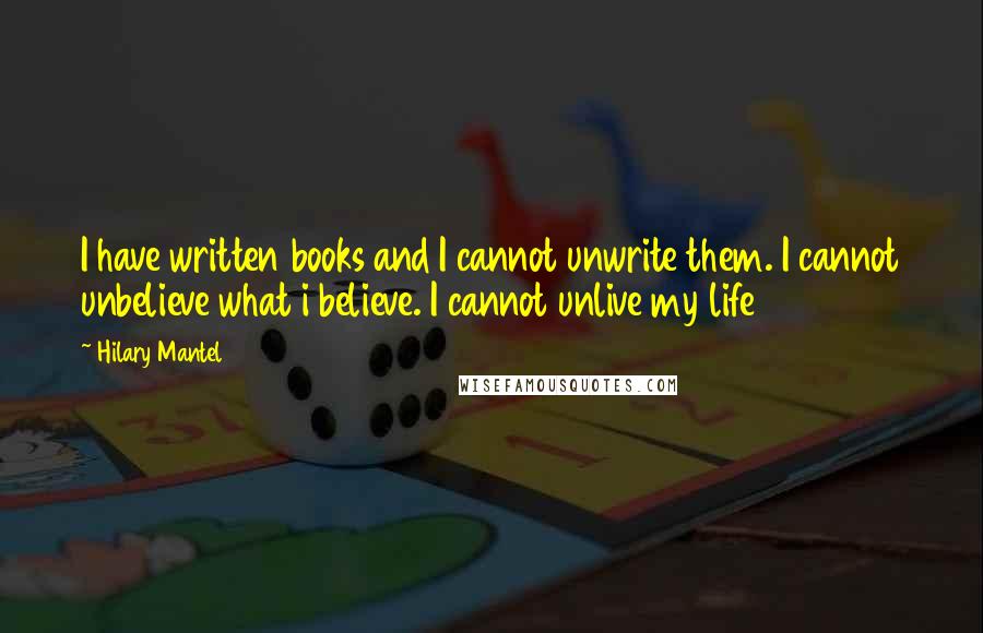 Hilary Mantel Quotes: I have written books and I cannot unwrite them. I cannot unbelieve what i believe. I cannot unlive my life