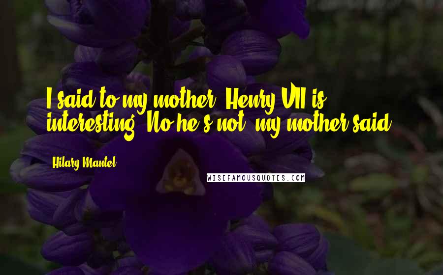 Hilary Mantel Quotes: I said to my mother, Henry VII is interesting. No he's not, my mother said.