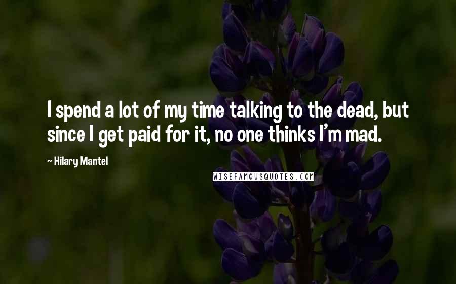 Hilary Mantel Quotes: I spend a lot of my time talking to the dead, but since I get paid for it, no one thinks I'm mad.