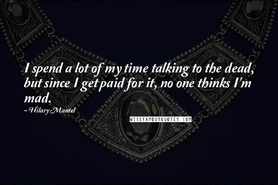 Hilary Mantel Quotes: I spend a lot of my time talking to the dead, but since I get paid for it, no one thinks I'm mad.