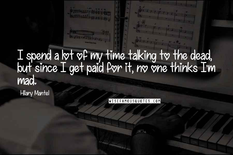 Hilary Mantel Quotes: I spend a lot of my time talking to the dead, but since I get paid for it, no one thinks I'm mad.