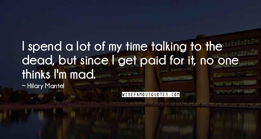 Hilary Mantel Quotes: I spend a lot of my time talking to the dead, but since I get paid for it, no one thinks I'm mad.