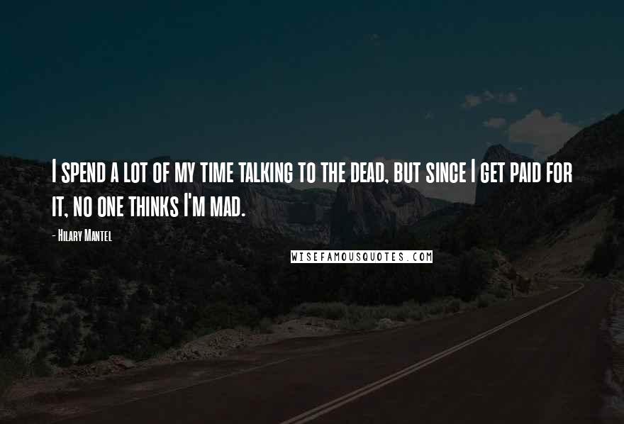 Hilary Mantel Quotes: I spend a lot of my time talking to the dead, but since I get paid for it, no one thinks I'm mad.