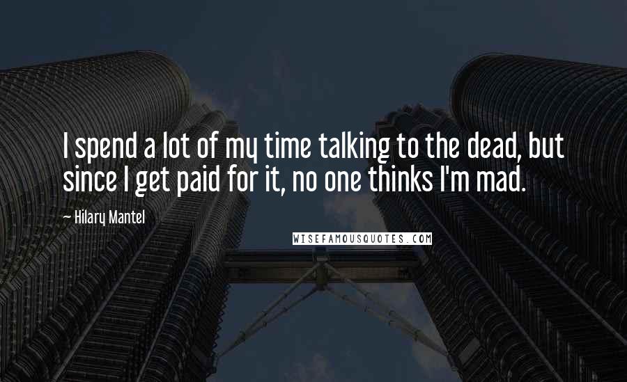 Hilary Mantel Quotes: I spend a lot of my time talking to the dead, but since I get paid for it, no one thinks I'm mad.