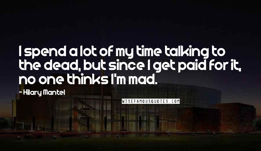 Hilary Mantel Quotes: I spend a lot of my time talking to the dead, but since I get paid for it, no one thinks I'm mad.