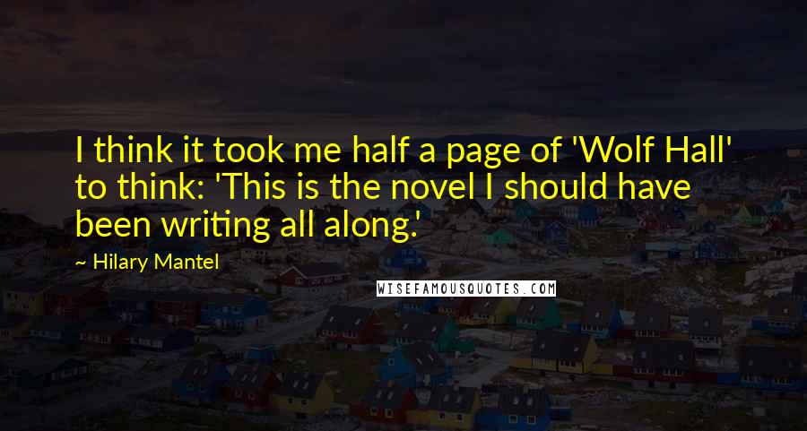 Hilary Mantel Quotes: I think it took me half a page of 'Wolf Hall' to think: 'This is the novel I should have been writing all along.'