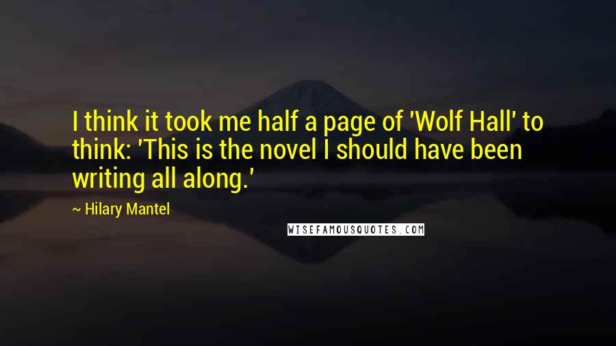 Hilary Mantel Quotes: I think it took me half a page of 'Wolf Hall' to think: 'This is the novel I should have been writing all along.'