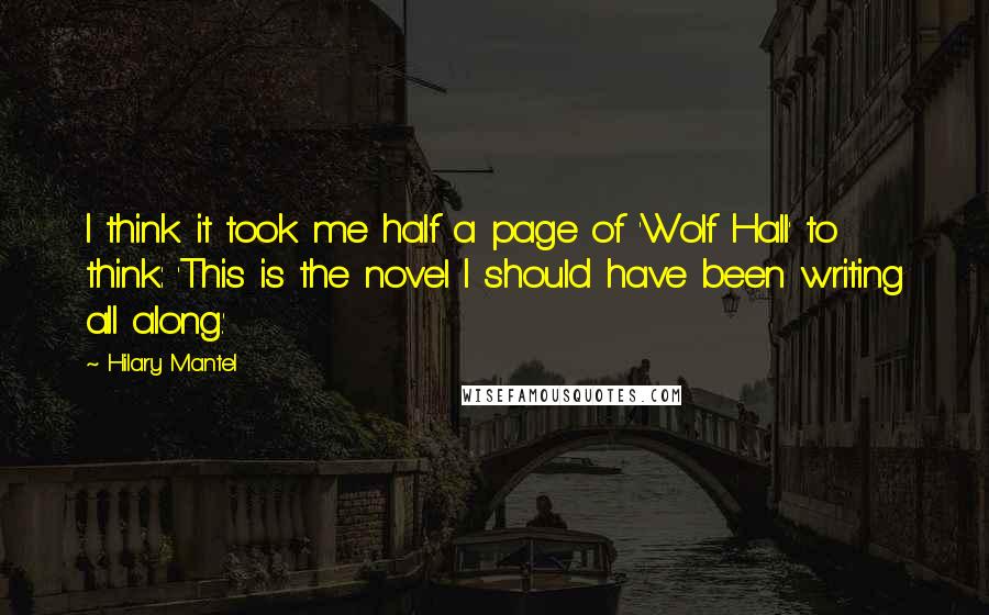 Hilary Mantel Quotes: I think it took me half a page of 'Wolf Hall' to think: 'This is the novel I should have been writing all along.'