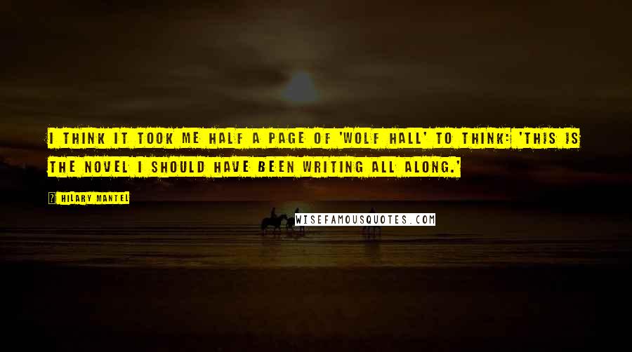 Hilary Mantel Quotes: I think it took me half a page of 'Wolf Hall' to think: 'This is the novel I should have been writing all along.'