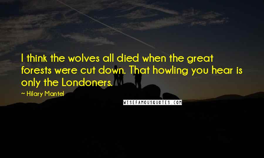 Hilary Mantel Quotes: I think the wolves all died when the great forests were cut down. That howling you hear is only the Londoners.