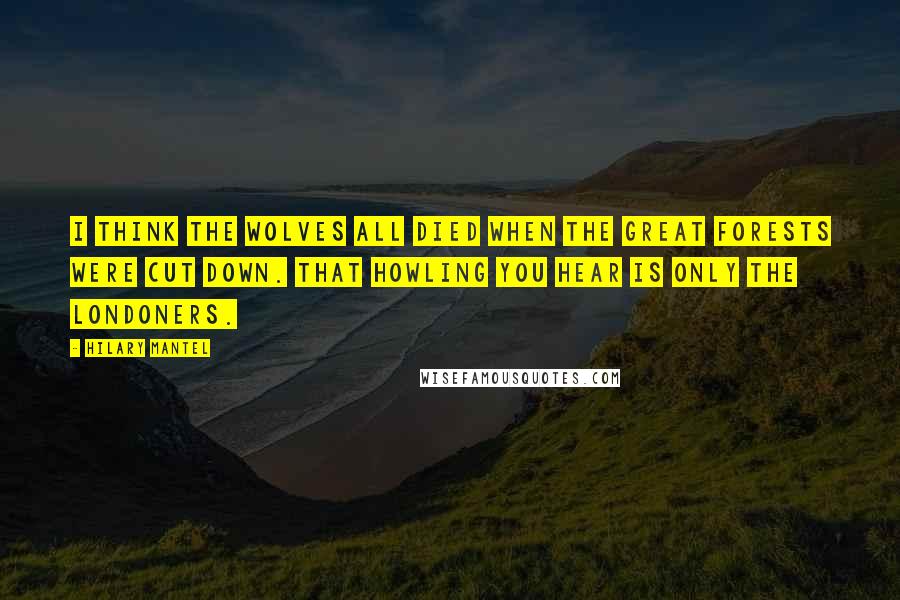 Hilary Mantel Quotes: I think the wolves all died when the great forests were cut down. That howling you hear is only the Londoners.