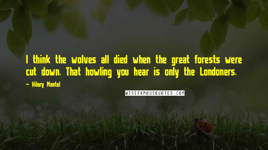 Hilary Mantel Quotes: I think the wolves all died when the great forests were cut down. That howling you hear is only the Londoners.