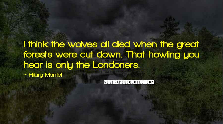 Hilary Mantel Quotes: I think the wolves all died when the great forests were cut down. That howling you hear is only the Londoners.