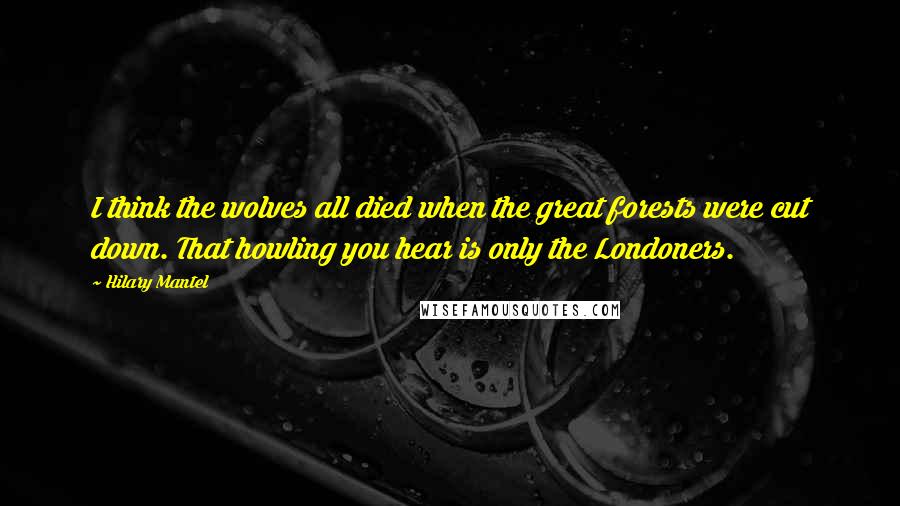 Hilary Mantel Quotes: I think the wolves all died when the great forests were cut down. That howling you hear is only the Londoners.