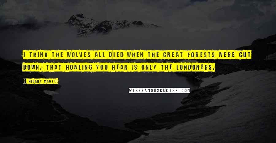 Hilary Mantel Quotes: I think the wolves all died when the great forests were cut down. That howling you hear is only the Londoners.