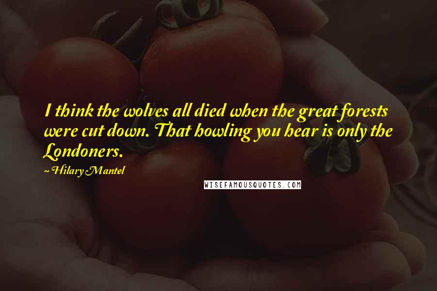 Hilary Mantel Quotes: I think the wolves all died when the great forests were cut down. That howling you hear is only the Londoners.