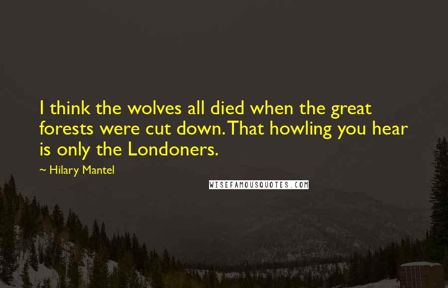 Hilary Mantel Quotes: I think the wolves all died when the great forests were cut down. That howling you hear is only the Londoners.