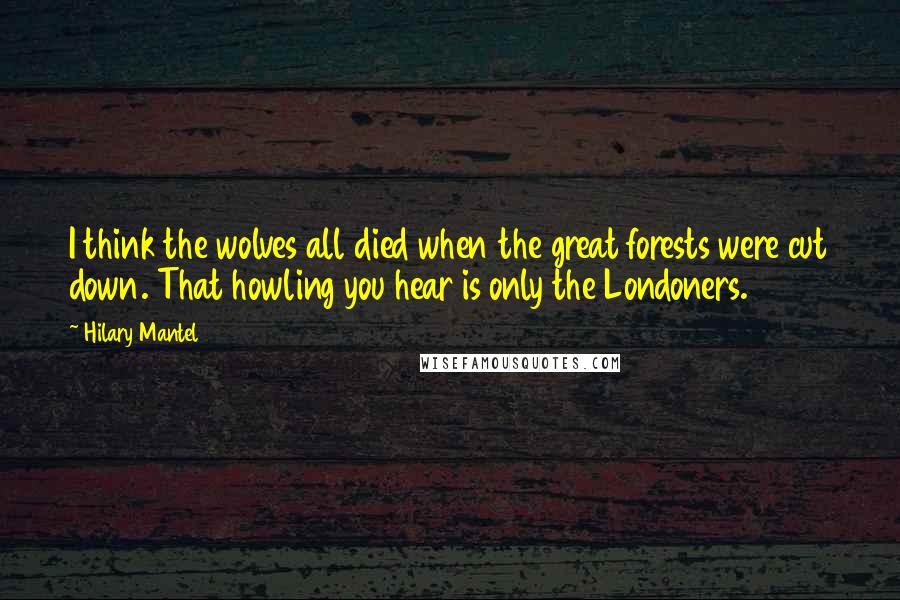 Hilary Mantel Quotes: I think the wolves all died when the great forests were cut down. That howling you hear is only the Londoners.