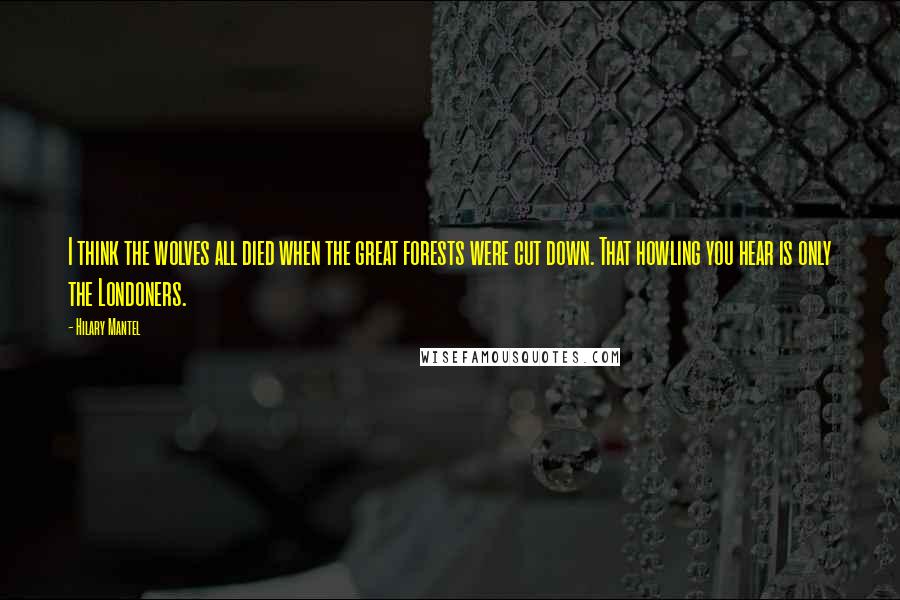Hilary Mantel Quotes: I think the wolves all died when the great forests were cut down. That howling you hear is only the Londoners.
