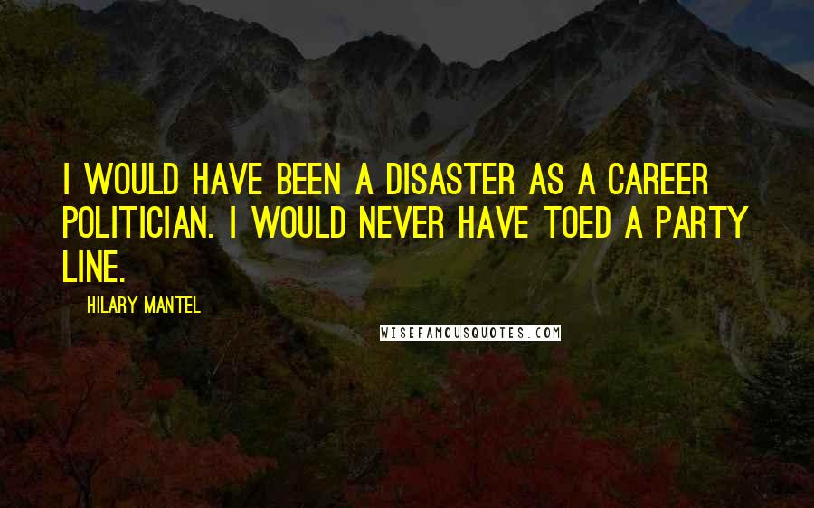 Hilary Mantel Quotes: I would have been a disaster as a career politician. I would never have toed a party line.
