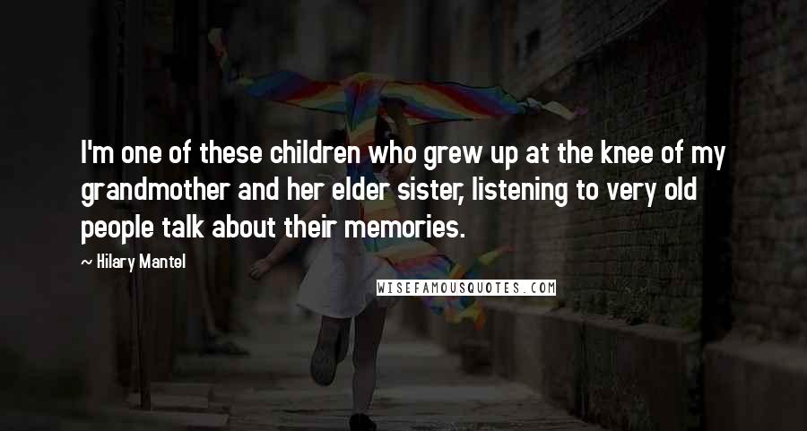 Hilary Mantel Quotes: I'm one of these children who grew up at the knee of my grandmother and her elder sister, listening to very old people talk about their memories.