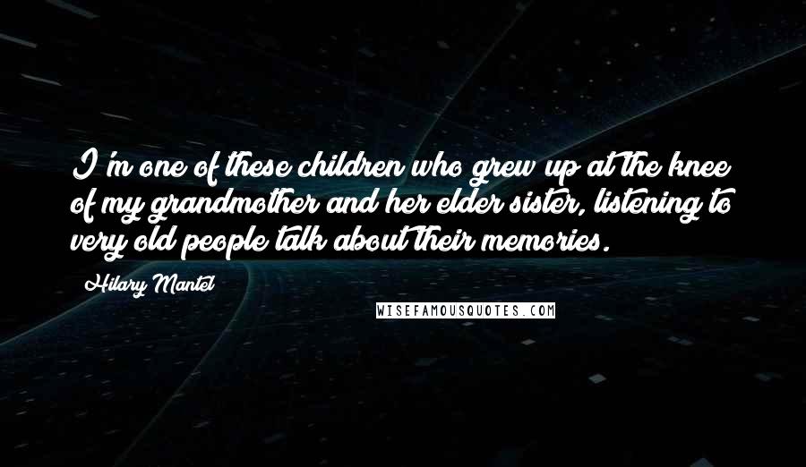 Hilary Mantel Quotes: I'm one of these children who grew up at the knee of my grandmother and her elder sister, listening to very old people talk about their memories.