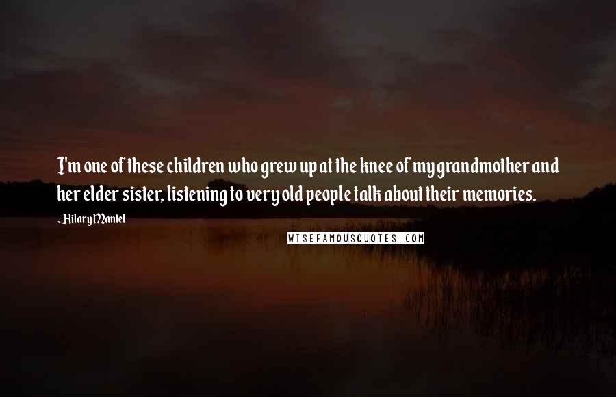 Hilary Mantel Quotes: I'm one of these children who grew up at the knee of my grandmother and her elder sister, listening to very old people talk about their memories.