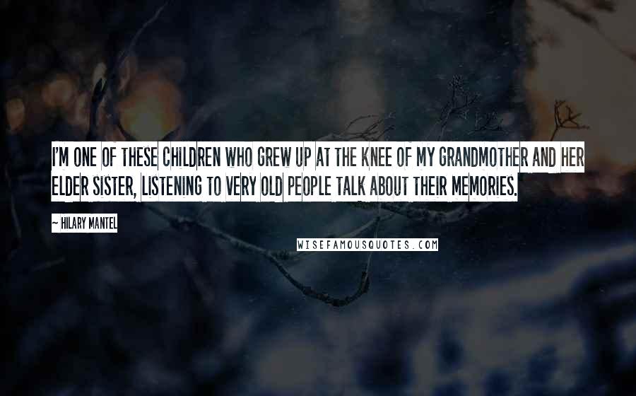 Hilary Mantel Quotes: I'm one of these children who grew up at the knee of my grandmother and her elder sister, listening to very old people talk about their memories.