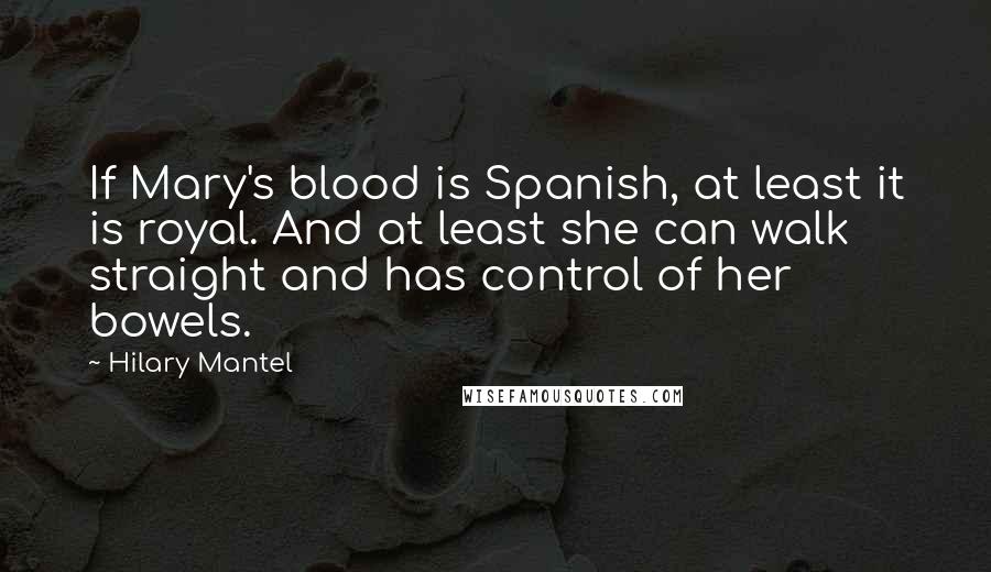 Hilary Mantel Quotes: If Mary's blood is Spanish, at least it is royal. And at least she can walk straight and has control of her bowels.