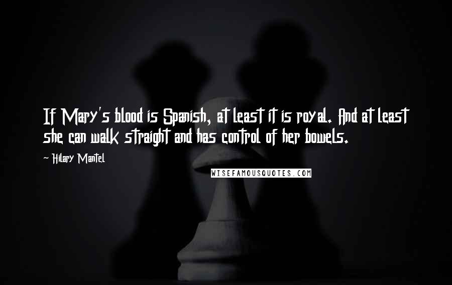 Hilary Mantel Quotes: If Mary's blood is Spanish, at least it is royal. And at least she can walk straight and has control of her bowels.