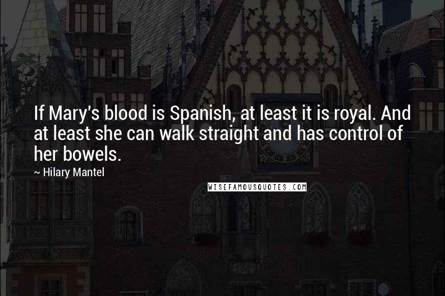 Hilary Mantel Quotes: If Mary's blood is Spanish, at least it is royal. And at least she can walk straight and has control of her bowels.