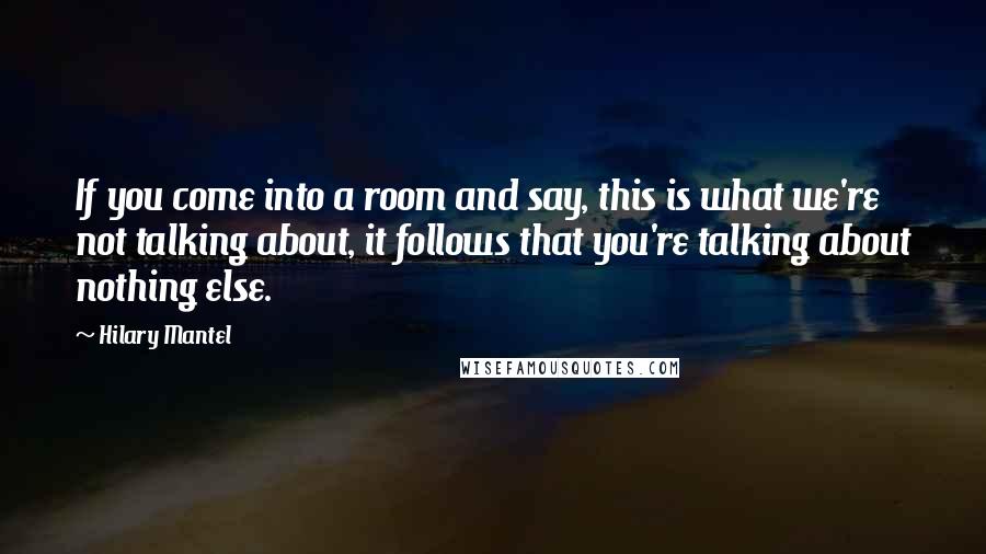 Hilary Mantel Quotes: If you come into a room and say, this is what we're not talking about, it follows that you're talking about nothing else.