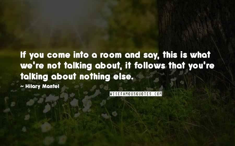 Hilary Mantel Quotes: If you come into a room and say, this is what we're not talking about, it follows that you're talking about nothing else.