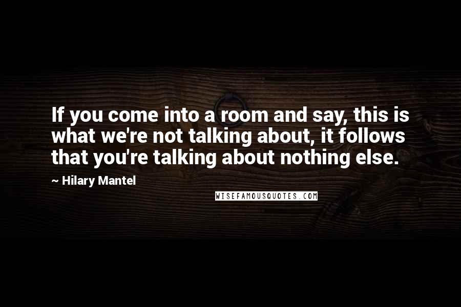 Hilary Mantel Quotes: If you come into a room and say, this is what we're not talking about, it follows that you're talking about nothing else.