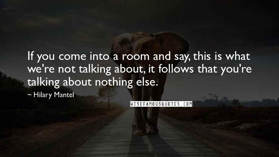 Hilary Mantel Quotes: If you come into a room and say, this is what we're not talking about, it follows that you're talking about nothing else.
