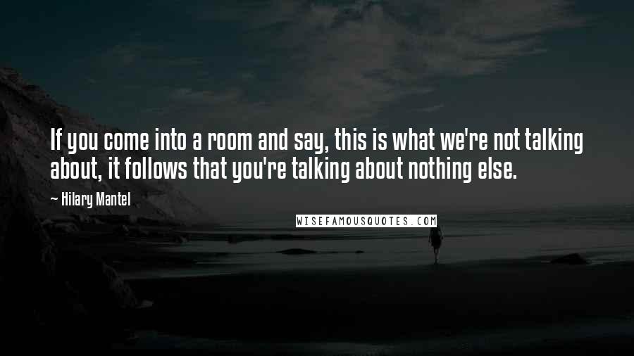 Hilary Mantel Quotes: If you come into a room and say, this is what we're not talking about, it follows that you're talking about nothing else.