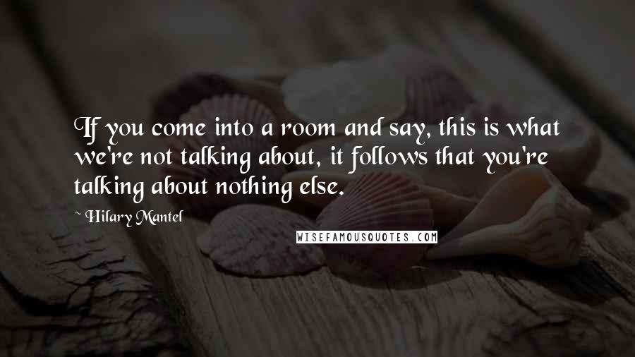 Hilary Mantel Quotes: If you come into a room and say, this is what we're not talking about, it follows that you're talking about nothing else.
