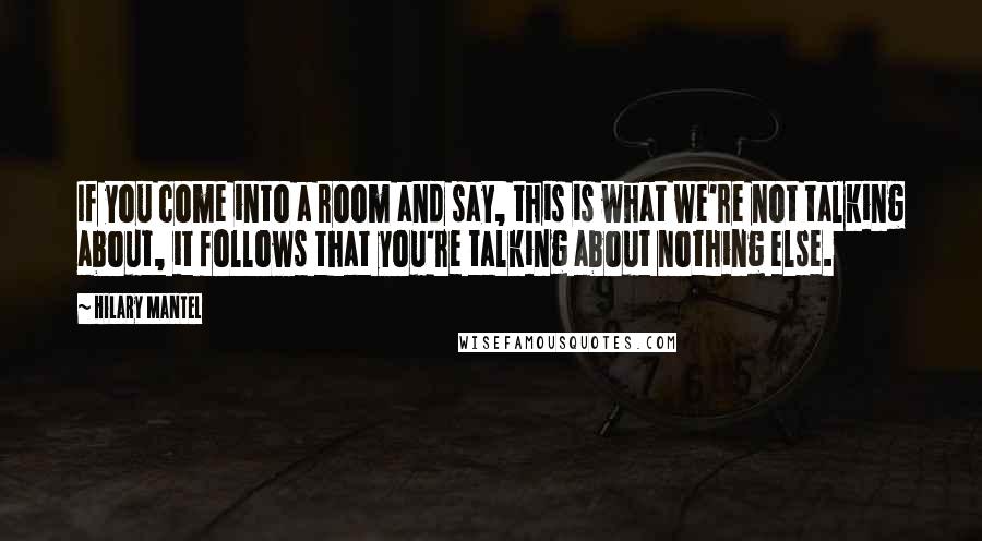 Hilary Mantel Quotes: If you come into a room and say, this is what we're not talking about, it follows that you're talking about nothing else.