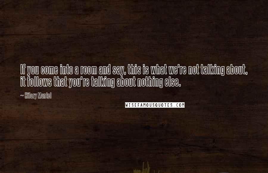 Hilary Mantel Quotes: If you come into a room and say, this is what we're not talking about, it follows that you're talking about nothing else.