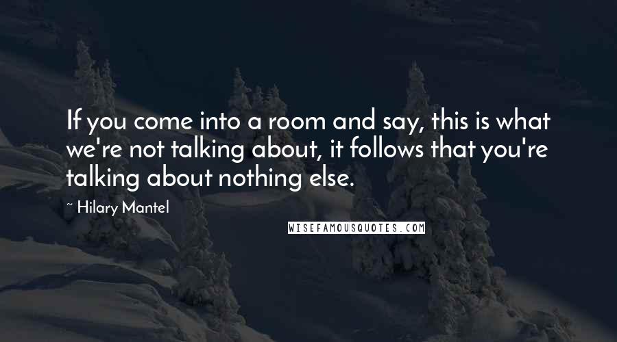 Hilary Mantel Quotes: If you come into a room and say, this is what we're not talking about, it follows that you're talking about nothing else.