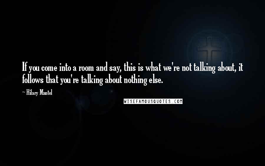 Hilary Mantel Quotes: If you come into a room and say, this is what we're not talking about, it follows that you're talking about nothing else.