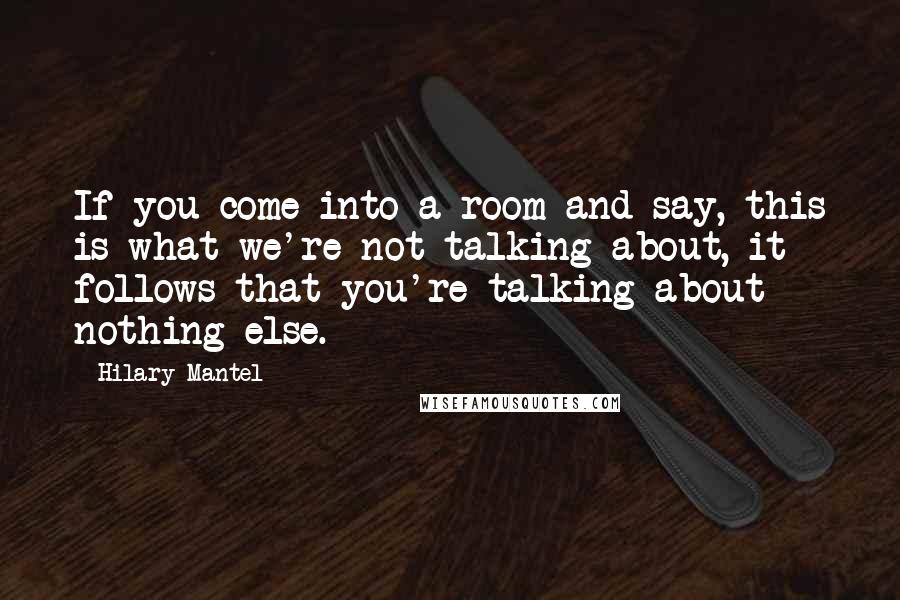 Hilary Mantel Quotes: If you come into a room and say, this is what we're not talking about, it follows that you're talking about nothing else.