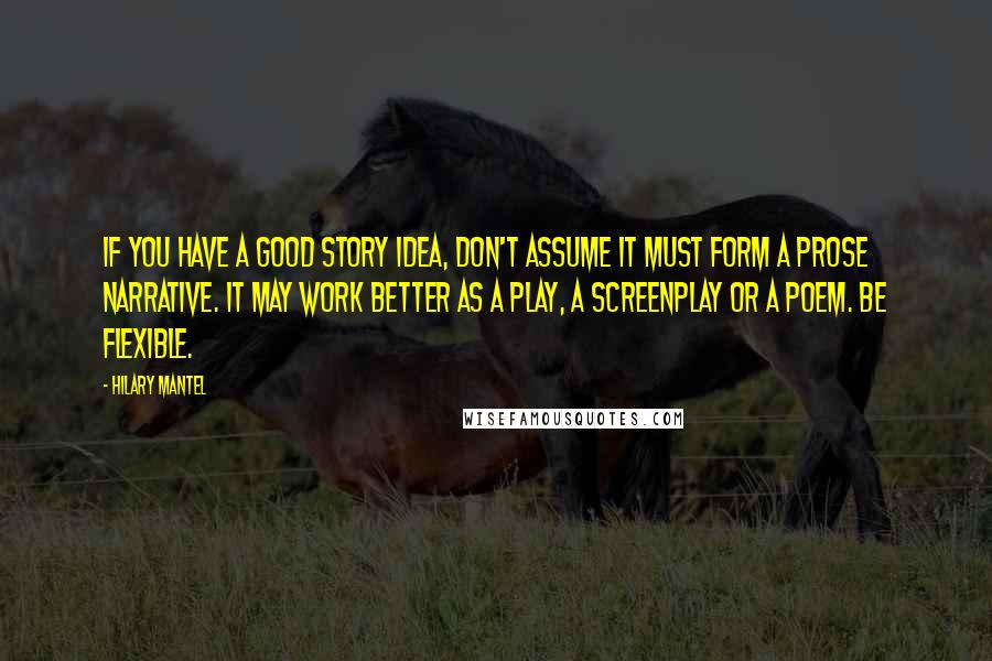 Hilary Mantel Quotes: If you have a good story idea, don't assume it must form a prose narrative. It may work better as a play, a screenplay or a poem. Be flexible.