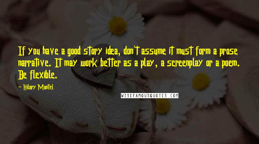 Hilary Mantel Quotes: If you have a good story idea, don't assume it must form a prose narrative. It may work better as a play, a screenplay or a poem. Be flexible.