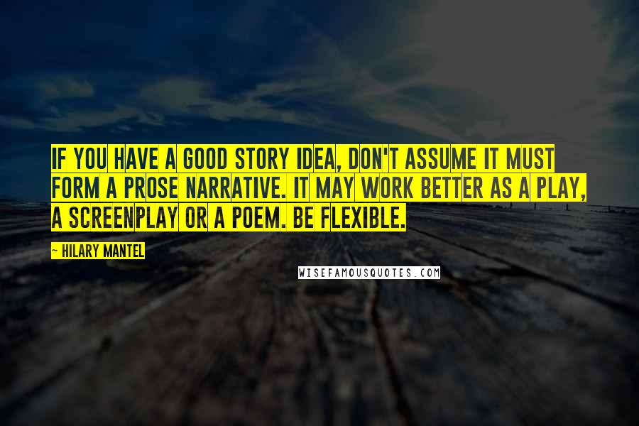 Hilary Mantel Quotes: If you have a good story idea, don't assume it must form a prose narrative. It may work better as a play, a screenplay or a poem. Be flexible.