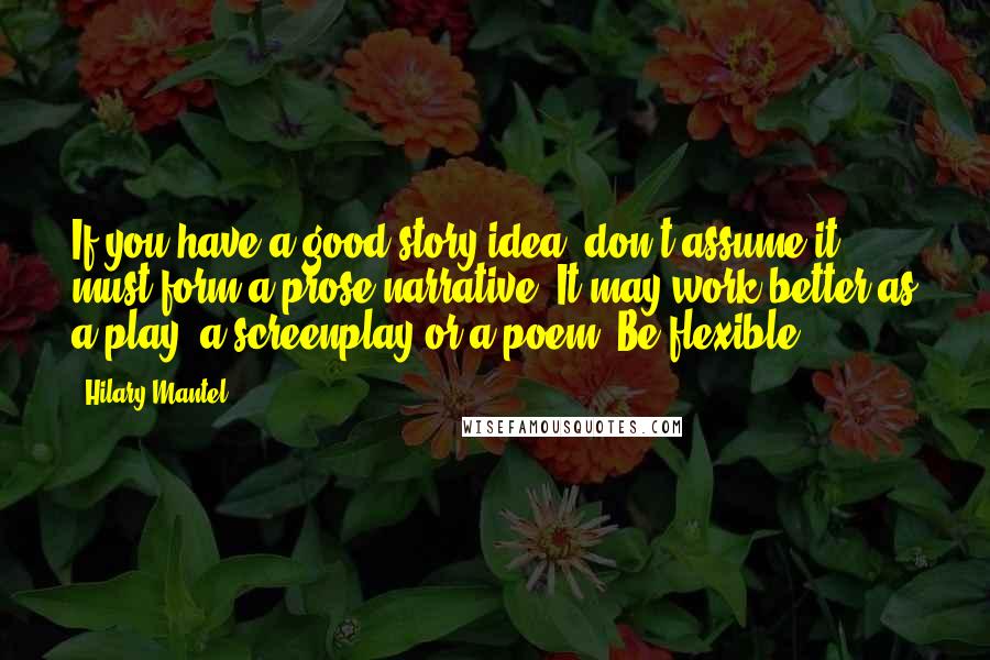 Hilary Mantel Quotes: If you have a good story idea, don't assume it must form a prose narrative. It may work better as a play, a screenplay or a poem. Be flexible.